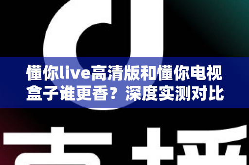 懂你live高清版和懂你电视盒子谁更香？深度实测对比，帮你选对不选贵