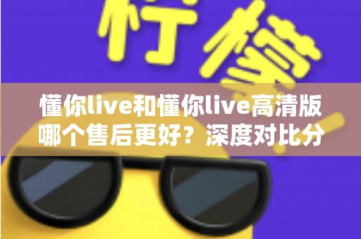 懂你live和懂你live高清版哪个售后更好?深度对比分析与选购全指南 懂你live和懂你live高清版哪个售后更好?深度对比分析与选购全指南