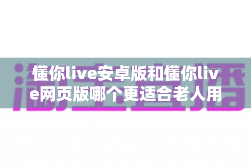 懂你live安卓版和懂你live网页版哪个更适合老人用？一文看懂最佳选择