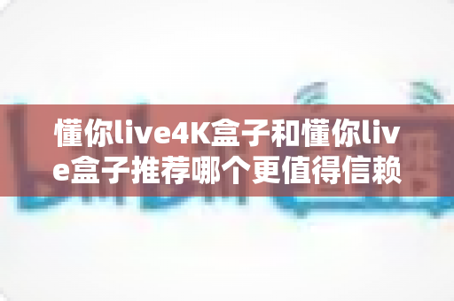 懂你live4K盒子和懂你live盒子推荐哪个更值得信赖?2025年深度对比评测与避坑选购指南 懂你live4K盒子和懂你live盒子推荐哪个更值得信赖?2025年深度对比评测与避坑选购指南