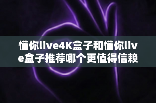 懂你live4K盒子和懂你live盒子推荐哪个更值得信赖？2025年深度对比评测与避坑选购指南