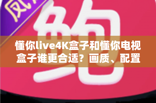 懂你live4K盒子和懂你电视盒子谁更合适？画质、配置、价格一站式对比选购指南