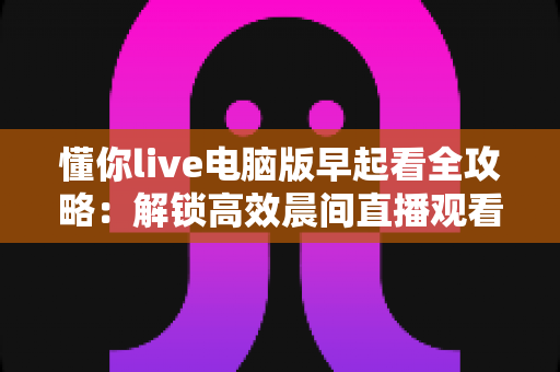 懂你live电脑版早起看全攻略：解锁高效晨间直播观看与自律生活新方式