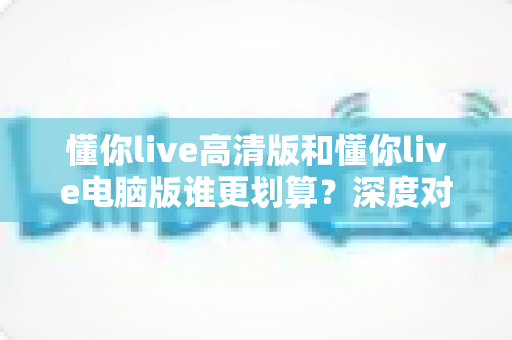 懂你live高清版和懂你live电脑版谁更划算？深度对比评测帮你选出最省钱的选择