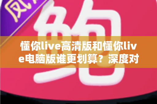 懂你live高清版和懂你live电脑版谁更划算？深度对比评测帮你选出最省钱的选择