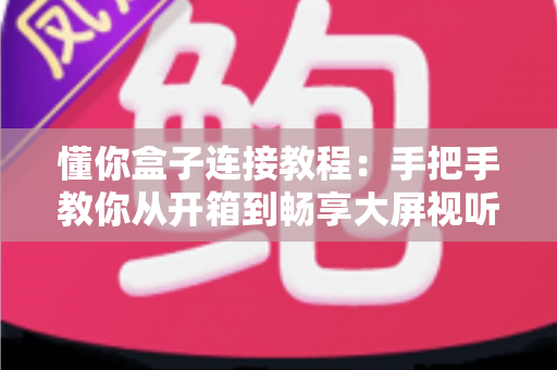 懂你盒子连接教程：手把手教你从开箱到畅享大屏视听体验的完整指南