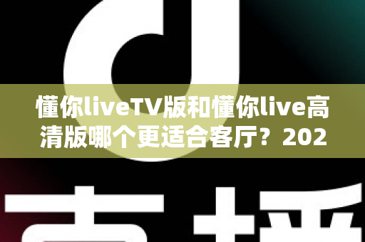 懂你liveTV版和懂你live高清版哪个更适合客厅?2025最新客厅大屏观看选购指南与深度实测对比 懂你liveTV版和懂你live高清版哪个更适合客厅?2025最新客厅大屏观看选购指南与深度实测对比