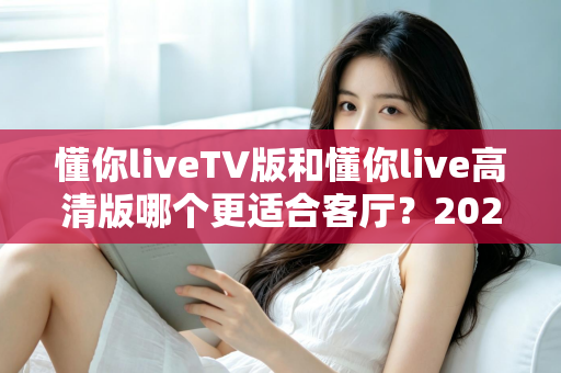 懂你liveTV版和懂你live高清版哪个更适合客厅？2025最新客厅大屏观看选购指南与深度实测对比