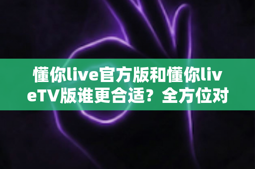 懂你live官方版和懂你liveTV版谁更合适？全方位对比解析助你选出最适合的版本