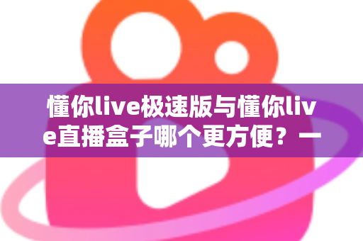 懂你live极速版与懂你live直播盒子哪个更方便？一文看懂两款直播工具的真实差异与选择指南