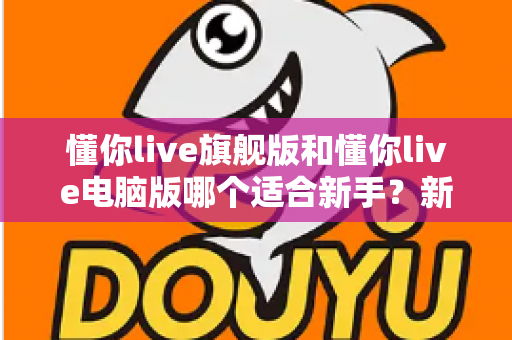 懂你live旗舰版和懂你live电脑版哪个适合新手？新手入门选版全攻略与避坑指南