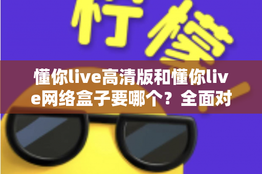 懂你live高清版和懂你live网络盒子要哪个？全面对比分析与选购指南帮你轻松做决定