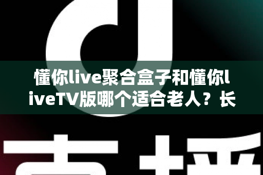 懂你live聚合盒子和懂你liveTV版哪个适合老人？长辈观影最佳选择全解析