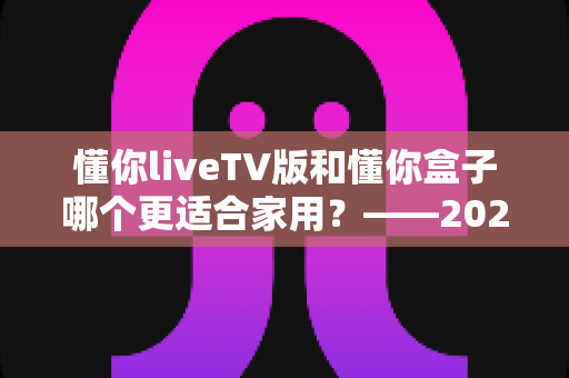 懂你liveTV版和懂你盒子哪个更适合家用?——2024家庭观影设备深度对比全攻略 懂你liveTV版和懂你盒子哪个更适合家用?——2024家庭观影设备深度对比全攻略