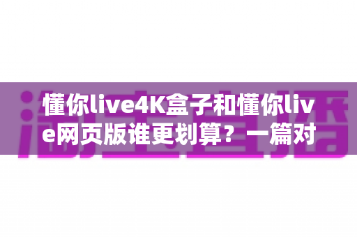 懂你live4K盒子和懂你live网页版谁更划算？一篇对比测评帮你算清这笔账