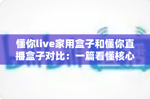懂你live家用盒子和懂你直播盒子对比：一篇看懂核心区别，选对设备不踩坑的实用指南