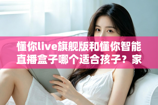 懂你live旗舰版和懂你智能直播盒子哪个适合孩子？家长必读的深度选购指南与真实对比测评