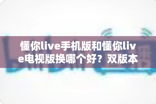 懂你live手机版和懂你live电视版换哪个好？双版本深度对比帮你做出明智选择