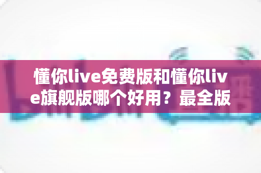 懂你live免费版和懂你live旗舰版哪个好用？最全版本对比评测与选购指南，看完不再纠结
