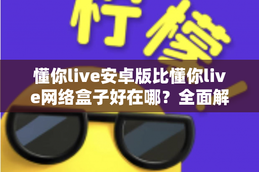懂你live安卓版比懂你live网络盒子好在哪？全面解析安卓版的核心优势与选择指南