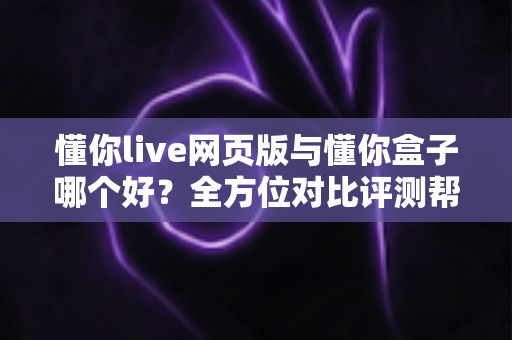 懂你live网页版与懂你盒子哪个好？全方位对比评测帮你选对不选贵