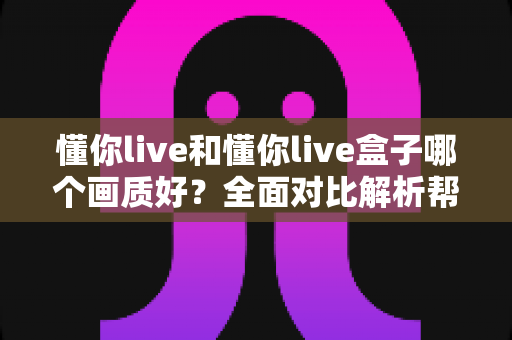 懂你live和懂你live盒子哪个画质好？全面对比解析帮你选出更清晰的观影方案