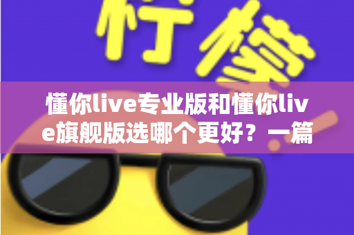 懂你live专业版和懂你live旗舰版选哪个更好？一篇讲透版本差异与选购攻略