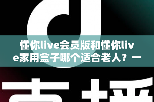 懂你live会员版和懂你live家用盒子哪个适合老人？一文看懂选购指南