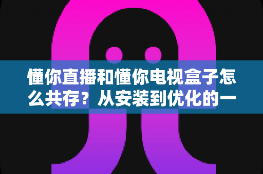 懂你直播和懂你电视盒子怎么共存?从安装到优化的一站式实用指南 懂你直播和懂你电视盒子怎么共存?从安装到优化的一站式实用指南