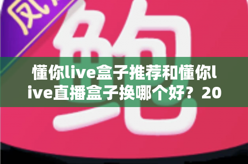 懂你live盒子推荐和懂你live直播盒子换哪个好？2025最新选购与替换全攻略