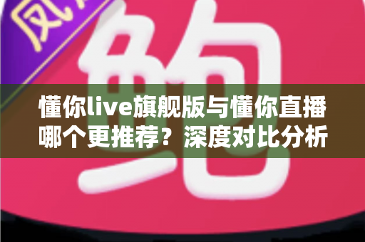 懂你live旗舰版与懂你直播哪个更推荐？深度对比分析与选购指南