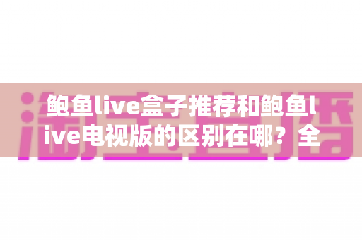 鲍鱼live盒子推荐和鲍鱼live电视版的区别在哪?全面解析两大版本的差异与选择指南 鲍鱼live盒子推荐和鲍鱼live电视版的区别在哪?全面解析两大版本的差异与选择指南