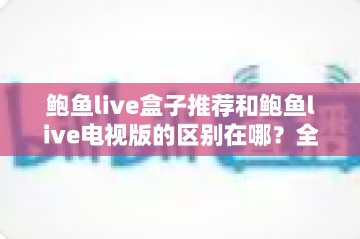 鲍鱼live盒子推荐和鲍鱼live电视版的区别在哪？全面解析两大版本的差异与选择指南