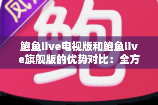 鲍鱼live电视版和鲍鱼live旗舰版的优势对比：全方位解析助你选出最适合的大屏观影版本