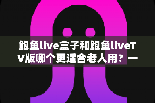 鲍鱼live盒子和鲍鱼liveTV版哪个更适合老人用？一份让长辈轻松看电视的实用指南