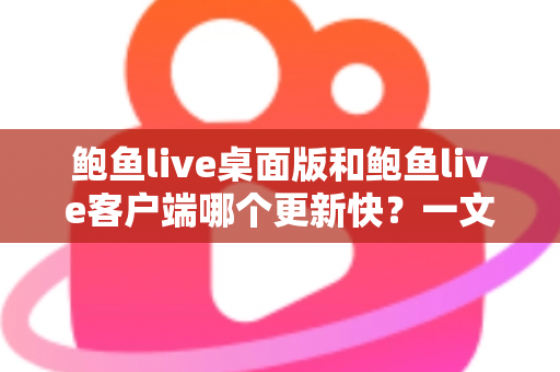 鲍鱼live桌面版和鲍鱼live客户端哪个更新快？一文读懂两大版本更新频率与选择建议