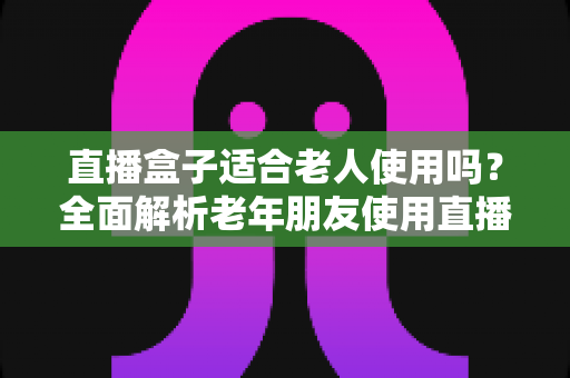 直播盒子适合老人使用吗?全面解析老年朋友使用直播盒子的优缺点与选购指南 直播盒子适合老人使用吗?全面解析老年朋友使用直播盒子的优缺点与选购指南