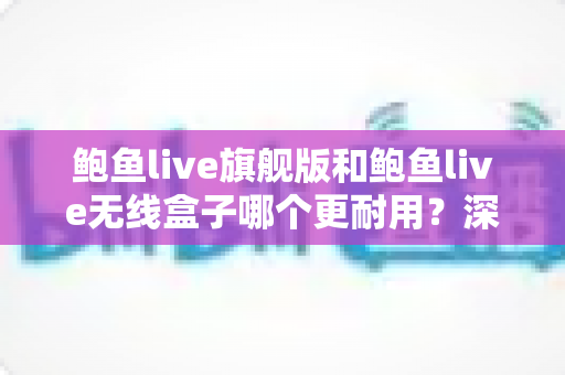 鲍鱼live旗舰版和鲍鱼live无线盒子哪个更耐用？深度耐久性对比测评与选购避坑指南