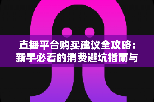 直播平台购买建议全攻略：新手必看的消费避坑指南与理性消费技巧