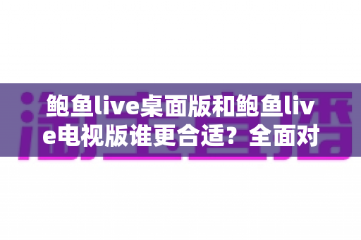 鲍鱼live桌面版和鲍鱼live电视版谁更合适？全面对比分析帮你找到最优选择