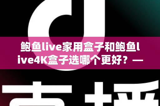 鲍鱼live家用盒子和鲍鱼live4K盒子选哪个更好？——最全选购对比指南，帮你一次选对不踩坑