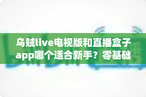 乌贼live电视版和直播盒子app哪个适合新手？零基础用户选型与使用完全指南