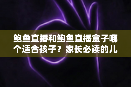 鲍鱼直播和鲍鱼直播盒子哪个适合孩子？家长必读的儿童观看安全全面指南