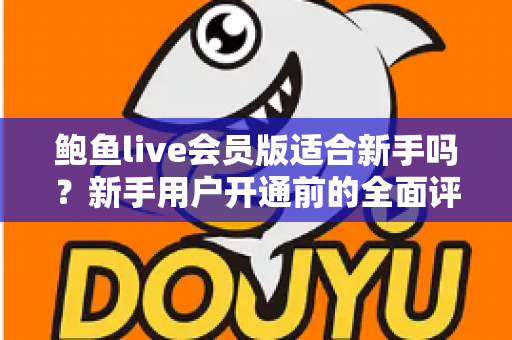 鲍鱼live会员版适合新手吗?新手用户开通前的全面评测与避坑指南 鲍鱼live会员版适合新手吗?新手用户开通前的全面评测与避坑指南