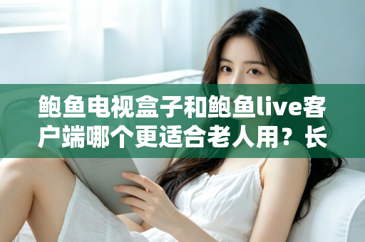 鲍鱼电视盒子和鲍鱼live客户端哪个更适合老人用？长辈家庭影音选购全指南