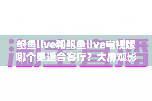 鲍鱼live和鲍鱼live电视版哪个更适合客厅?大屏观影选择的全面深度解析 鲍鱼live和鲍鱼live电视版哪个更适合客厅?大屏观影选择的全面深度解析