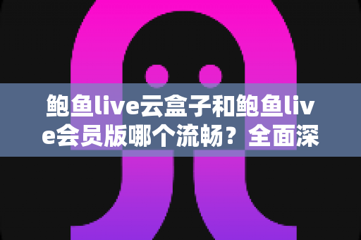 鲍鱼live云盒子和鲍鱼live会员版哪个流畅？全面深度对比与流畅度优化指南