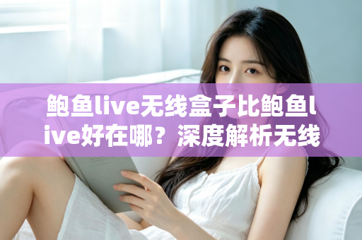 鲍鱼live无线盒子比鲍鱼live好在哪？深度解析无线盒子的六大核心优势与选购指南