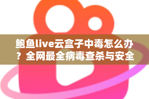 鲍鱼live云盒子中毒怎么办？全网最全病毒查杀与安全防护实用指南