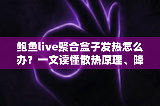 鲍鱼live聚合盒子发热怎么办？一文读懂散热原理、降温妙招与日常养护全攻略